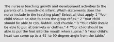 The nurse is teaching growth and development activities to the parents of a 3-month-old infant. Which statements does the nurse include in the teaching plan? Select all that apply. 1 "Your child should be able to show the grasp reflex." 2 "Your child should be able to coo, babble, and chuckle." 3 "Your child should be able to pull at blankets or clothes." 4 "Your child should be able to put the feet into the mouth when supine." 5 "Your child's head can come up to a 45- to 90-degree angle from the table."