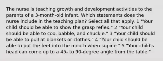 The nurse is teaching growth and development activities to the parents of a 3-month-old infant. Which statements does the nurse include in the teaching plan? Select all that apply. 1 "Your child should be able to show the grasp reflex." 2 "Your child should be able to coo, babble, and chuckle." 3 "Your child should be able to pull at blankets or clothes." 4 "Your child should be able to put the feet into the mouth when supine." 5 "Your child's head can come up to a 45- to 90-degree angle from the table."