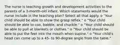 The nurse is teaching growth and development activities to the parents of a 3-month-old infant. Which statements would the nurse include in the teaching plan? Select all that apply. o "Your child should be able to show the grasp reflex." o "Your child should be able to coo, babble, and chuckle." o "Your child should be able to pull at blankets or clothes." o "Your child should be able to put the feet into the mouth when supine." o "Your child's head can come up to a 45- to 90-degree angle from the table."