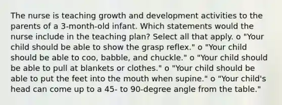 The nurse is teaching <a href='https://www.questionai.com/knowledge/kde2iCObwW-growth-and-development' class='anchor-knowledge'>growth and development</a> activities to the parents of a 3-month-old infant. Which statements would the nurse include in the teaching plan? Select all that apply. o "Your child should be able to show the grasp reflex." o "Your child should be able to coo, babble, and chuckle." o "Your child should be able to pull at blankets or clothes." o "Your child should be able to put the feet into <a href='https://www.questionai.com/knowledge/krBoWYDU6j-the-mouth' class='anchor-knowledge'>the mouth</a> when supine." o "Your child's head can come up to a 45- to 90-degree angle from the table."