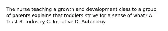 The nurse teaching a growth and development class to a group of parents explains that toddlers strive for a sense of what? A. Trust B. Industry C. Initiative D. Autonomy