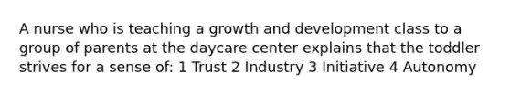 A nurse who is teaching a growth and development class to a group of parents at the daycare center explains that the toddler strives for a sense of: 1 Trust 2 Industry 3 Initiative 4 Autonomy