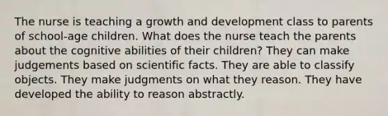 The nurse is teaching a growth and development class to parents of school-age children. What does the nurse teach the parents about the cognitive abilities of their children? They can make judgements based on scientific facts. They are able to classify objects. They make judgments on what they reason. They have developed the ability to reason abstractly.