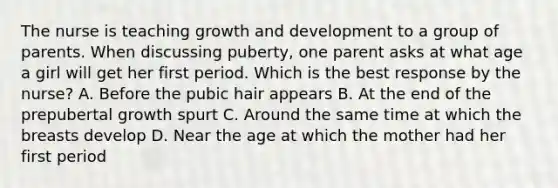 The nurse is teaching <a href='https://www.questionai.com/knowledge/kde2iCObwW-growth-and-development' class='anchor-knowledge'>growth and development</a> to a group of parents. When discussing puberty, one parent asks at what age a girl will get her first period. Which is the best response by the nurse? A. Before the pubic hair appears B. At the end of the prepubertal growth spurt C. Around the same time at which the breasts develop D. Near the age at which the mother had her first period