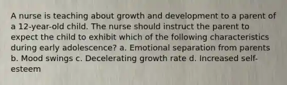 A nurse is teaching about growth and development to a parent of a 12-year-old child. The nurse should instruct the parent to expect the child to exhibit which of the following characteristics during early adolescence? a. Emotional separation from parents b. Mood swings c. Decelerating growth rate d. Increased self-esteem