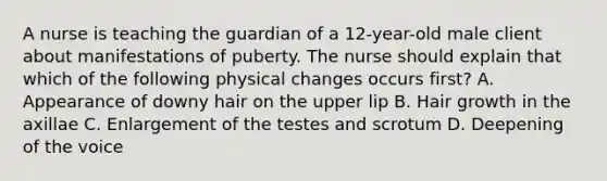 A nurse is teaching the guardian of a 12-year-old male client about manifestations of puberty. The nurse should explain that which of the following physical changes occurs first? A. Appearance of downy hair on the upper lip B. Hair growth in the axillae C. Enlargement of the testes and scrotum D. Deepening of the voice