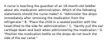 A nurse is teaching the guardian of an 18-month-old toddler about otic medication administration. Which of the following statements should the nurse make? A. "Administer the drops immediately after removing the medication from the refrigerator." B. "Place the child in a seated position with the head tilted to the side for administration." C. "Gently pull the ear cartilage down and back when administering the medication." D. "Position the medication bottle so the drops do not touch the side of the ear canal."