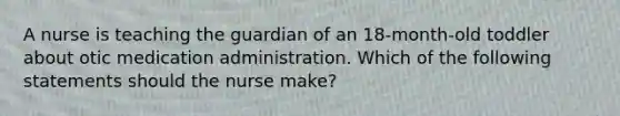 A nurse is teaching the guardian of an 18-month-old toddler about otic medication administration. Which of the following statements should the nurse make?