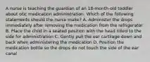 A nurse is teaching the guardian of an 18-month-old toddler about otic medication administration. Which of the following statements should the nurse make? A. Administer the drops immediately after removing the medication from the refrigerator B. Place the child in a seated position with the head tilted to the side for administration C. Gently pull the ear cartilage down and back when administering the medication D. Position the medication bottle so the drops do not touch the side of the ear canal