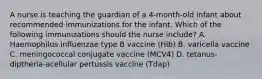 A nurse is teaching the guardian of a 4-month-old infant about recommended immunizations for the infant. Which of the following immunizations should the nurse include? A. Haemophilus influenzae type B vaccine (Hib) B. varicella vaccine C. meningococcal conjugate vaccine (MCV4) D. tetanus-diptheria-acellular pertussis vaccine (Tdap)