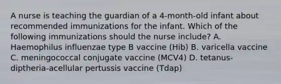 A nurse is teaching the guardian of a 4-month-old infant about recommended immunizations for the infant. Which of the following immunizations should the nurse include? A. Haemophilus influenzae type B vaccine (Hib) B. varicella vaccine C. meningococcal conjugate vaccine (MCV4) D. tetanus-diptheria-acellular pertussis vaccine (Tdap)