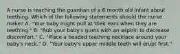 A nurse is teaching the guardian of a 6 month old infant about teething. Which of the following statements should the nurse make? A. "Your baby might pull at their ears when they are teething." B. "Rub your baby's gums with an aspirin to decrease discomfort." C. "Place a beaded teething necklace around your baby's neck." D. "Your baby's upper middle teeth will erupt first."