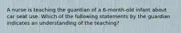 A nurse is teaching the guardian of a 6-month-old infant about car seat use. Which of the following statements by the guardian indicates an understanding of the teaching?