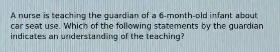 A nurse is teaching the guardian of a 6-month-old infant about car seat use. Which of the following statements by the guardian indicates an understanding of the teaching?