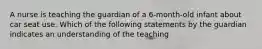 A nurse is teaching the guardian of a 6-month-old infant about car seat use. Which of the following statements by the guardian indicates an understanding of the teaching