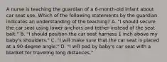 A nurse is teaching the guardian of a 6-month-old infant about car seat use. Which of the following statements by the guardian indicates an understanding of the teaching? A. "I should secure the car seat using lower anchors and tether instead of the seat belt." B. "I should position the car seat harness 1 inch above my baby's shoulders." C. "I will make sure that the car seat is placed at a 90-degree angle." D. "I will pad by baby's car seat with a blanket for traveling long distances."