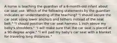 A nurse is teaching the guardian of a 6-month-old infant about car seat use. Which of the following statements by the guardian indicates an understanding of the teaching? "I should secure the car seat using lower anchors and tethers instead of the seat belt." "I should position the car seat harness 1 inch above my baby's shoulders." "I will make sure that the car seat is placed at a 90-degree angle." "I will pad my baby's car seat with a blanket for traveling long distances."