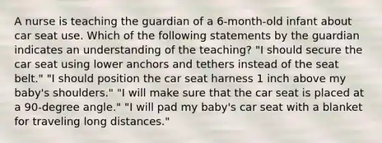 A nurse is teaching the guardian of a 6-month-old infant about car seat use. Which of the following statements by the guardian indicates an understanding of the teaching? "I should secure the car seat using lower anchors and tethers instead of the seat belt." "I should position the car seat harness 1 inch above my baby's shoulders." "I will make sure that the car seat is placed at a 90-degree angle." "I will pad my baby's car seat with a blanket for traveling long distances."