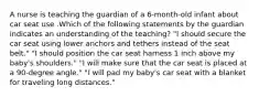 A nurse is teaching the guardian of a 6-month-old infant about car seat use .Which of the following statements by the guardian indicates an understanding of the teaching? "I should secure the car seat using lower anchors and tethers instead of the seat belt." "I should position the car seat harness 1 inch above my baby's shoulders." "I will make sure that the car seat is placed at a 90-degree angle." "I will pad my baby's car seat with a blanket for traveling long distances."