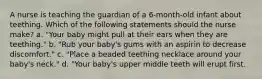 A nurse is teaching the guardian of a 6-month-old infant about teething. Which of the following statements should the nurse make? a. "Your baby might pull at their ears when they are teething." b. "Rub your baby's gums with an aspirin to decrease discomfort." c. "Place a beaded teething necklace around your baby's neck." d. "Your baby's upper middle teeth will erupt first.