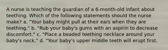 A nurse is teaching the guardian of a 6-month-old infant about teething. Which of the following statements should the nurse make? a. "Your baby might pull at their ears when they are teething." b. "Rub your baby's gums with an aspirin to decrease discomfort." c. "Place a beaded teething necklace around your baby's neck." d. "Your baby's upper middle teeth will erupt first.