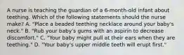 A nurse is teaching the guardian of a 6-month-old infant about teething. Which of the following statements should the nurse make? A. "Place a beaded teething necklace around your baby's neck." B. "Rub your baby's gums with an aspirin to decrease discomfort." C. "Your baby might pull at their ears when they are teething." D. "Your baby's upper middle teeth will erupt first."