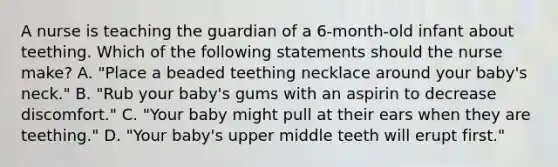 A nurse is teaching the guardian of a 6-month-old infant about teething. Which of the following statements should the nurse make? A. "Place a beaded teething necklace around your baby's neck." B. "Rub your baby's gums with an aspirin to decrease discomfort." C. "Your baby might pull at their ears when they are teething." D. "Your baby's upper middle teeth will erupt first."