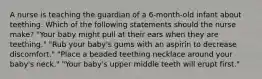 A nurse is teaching the guardian of a 6-month-old infant about teething. Which of the following statements should the nurse make? "Your baby might pull at their ears when they are teething." "Rub your baby's gums with an aspirin to decrease discomfort." "Place a beaded teething necklace around your baby's neck." "Your baby's upper middle teeth will erupt first."