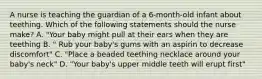 A nurse is teaching the guardian of a 6-month-old infant about teething. Which of the following statements should the nurse make? A. "Your baby might pull at their ears when they are teething B. " Rub your baby's gums with an aspirin to decrease discomfort" C. "Place a beaded teething necklace around your baby's neck" D. "Your baby's upper middle teeth will erupt first"