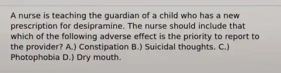 A nurse is teaching the guardian of a child who has a new prescription for desipramine. The nurse should include that which of the following adverse effect is the priority to report to the provider? A.) Constipation B.) Suicidal thoughts. C.) Photophobia D.) Dry mouth.