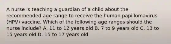 A nurse is teaching a guardian of a child about the recommended age range to receive the human papillomavirus (HPV) vaccine. Which of the following age ranges should the nurse include? A. 11 to 12 years old B. 7 to 9 years old C. 13 to 15 years old D. 15 to 17 years old