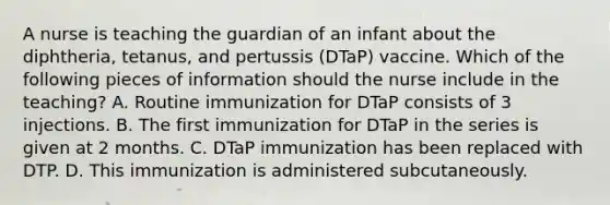 A nurse is teaching the guardian of an infant about the diphtheria, tetanus, and pertussis (DTaP) vaccine. Which of the following pieces of information should the nurse include in the teaching? A. Routine immunization for DTaP consists of 3 injections. B. The first immunization for DTaP in the series is given at 2 months. C. DTaP immunization has been replaced with DTP. D. This immunization is administered subcutaneously.