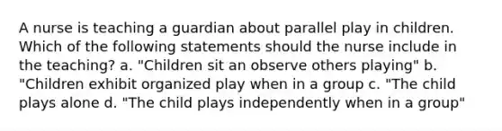 A nurse is teaching a guardian about parallel play in children. Which of the following statements should the nurse include in the teaching? a. "Children sit an observe others playing" b. "Children exhibit organized play when in a group c. "The child plays alone d. "The child plays independently when in a group"