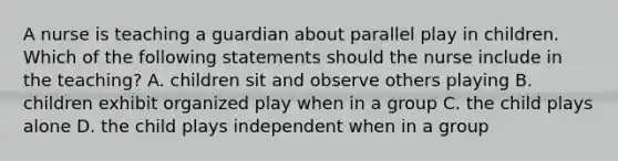 A nurse is teaching a guardian about parallel play in children. Which of the following statements should the nurse include in the teaching? A. children sit and observe others playing B. children exhibit organized play when in a group C. the child plays alone D. the child plays independent when in a group