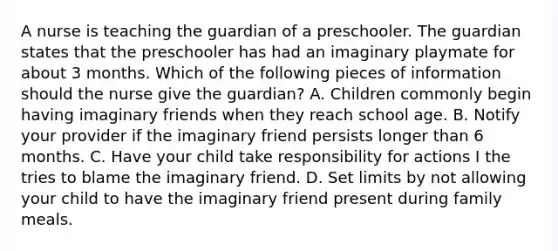 A nurse is teaching the guardian of a preschooler. The guardian states that the preschooler has had an imaginary playmate for about 3 months. Which of the following pieces of information should the nurse give the guardian? A. Children commonly begin having imaginary friends when they reach school age. B. Notify your provider if the imaginary friend persists longer than 6 months. C. Have your child take responsibility for actions I the tries to blame the imaginary friend. D. Set limits by not allowing your child to have the imaginary friend present during family meals.