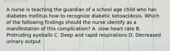 A nurse is teaching the guardian of a school age child who has diabetes mellitus how to recognize diabetic ketoacidosis. Which of the following findings should the nurse identify as a manifestation of this complication? A. slow heart rate B. Protruding eyeballs C. Deep and rapid respirations D. Decreased urinary output