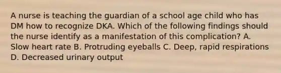 A nurse is teaching the guardian of a school age child who has DM how to recognize DKA. Which of the following findings should the nurse identify as a manifestation of this complication? A. Slow heart rate B. Protruding eyeballs C. Deep, rapid respirations D. Decreased urinary output