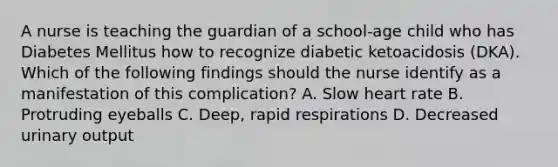 A nurse is teaching the guardian of a school-age child who has Diabetes Mellitus how to recognize diabetic ketoacidosis (DKA). Which of the following findings should the nurse identify as a manifestation of this complication? A. Slow heart rate B. Protruding eyeballs C. Deep, rapid respirations D. Decreased urinary output