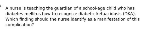 A nurse is teaching the guardian of a school-age child who has diabetes mellitus how to recognize diabetic ketoacidosis (DKA). Which finding should the nurse identify as a manifestation of this complication?