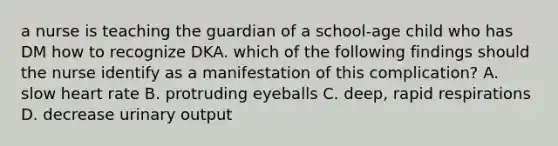 a nurse is teaching the guardian of a school-age child who has DM how to recognize DKA. which of the following findings should the nurse identify as a manifestation of this complication? A. slow heart rate B. protruding eyeballs C. deep, rapid respirations D. decrease urinary output