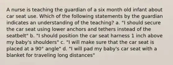 A nurse is teaching the guardian of a six month old infant about car seat use. Which of the following statements by the guardian indicates an understanding of the teaching? a. "I should secure the car seat using lower anchors and tethers instead of the seatbelt" b. "I should position the car seat harness 1 inch above my baby's shoulders" c. "I will make sure that the car seat is placed at a 90° angle" d. "I will pad my baby's car seat with a blanket for traveling long distances"