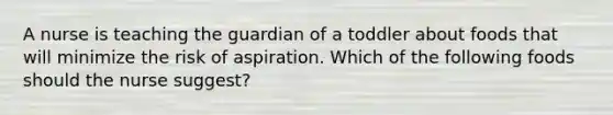 A nurse is teaching the guardian of a toddler about foods that will minimize the risk of aspiration. Which of the following foods should the nurse suggest?