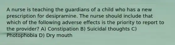 A nurse is teaching the guardians of a child who has a new prescription for desipramine. The nurse should include that which of the following adverse effects is the priority to report to the provider? A) Constipation B) Suicidal thoughts C) Photophobia D) Dry mouth