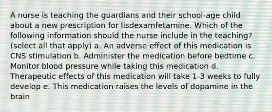 A nurse is teaching the guardians and their school-age child about a new prescription for lisdexamfetamine. Which of the following information should the nurse include in the teaching?(select all that apply) a. An adverse effect of this medication is CNS stimulation b. Administer the medication before bedtime c. Monitor blood pressure while taking this medication d. Therapeutic effects of this medication will take 1-3 weeks to fully develop e. This medication raises the levels of dopamine in the brain