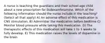 A nurse is teaching the guardians and their school-age child about a new prescription for lisdexamfetamine. Which of the following information should the nurse include in the teaching? (Select all that apply) A) An adverse effect of this medication is CNS stimulation. B) Administer the medication before bedtime C) Monitor blood pressure while taking this medication. D) The therapeutic effects of this medication will take 1 to 3 weeks to fully develop. E) This medication raises the levels of dopamine in the brain