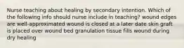 Nurse teaching about healing by secondary intention. Which of the following info should nurse include in teaching? wound edges are well-approximated wound is closed at a later date skin graft is placed over wound bed granulation tissue fills wound during dry healing