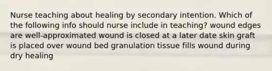 Nurse teaching about healing by secondary intention. Which of the following info should nurse include in teaching? wound edges are well-approximated wound is closed at a later date skin graft is placed over wound bed granulation tissue fills wound during dry healing