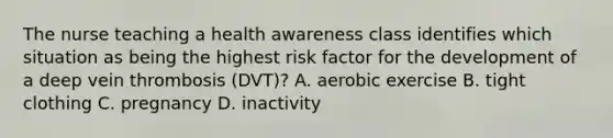 The nurse teaching a health awareness class identifies which situation as being the highest risk factor for the development of a deep vein thrombosis (DVT)? A. aerobic exercise B. tight clothing C. pregnancy D. inactivity