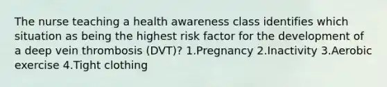 The nurse teaching a health awareness class identifies which situation as being the highest risk factor for the development of a deep vein thrombosis (DVT)? 1.Pregnancy 2.Inactivity 3.Aerobic exercise 4.Tight clothing