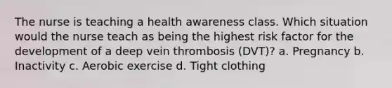 The nurse is teaching a health awareness class. Which situation would the nurse teach as being the highest risk factor for the development of a deep vein thrombosis (DVT)? a. Pregnancy b. Inactivity c. Aerobic exercise d. Tight clothing